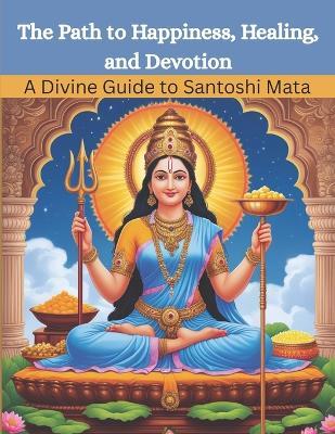 The Path to Happiness, Healing, and Devotion: A Divine Guide to Santoshi Mata - Mohan Chandra Uprety - cover