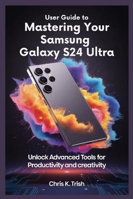 User Guide to Mastering Your Samsung Galaxy S24 Ultra: Unlock Advanced Tools for Productivity and Creativity - Chris K Trish - cover