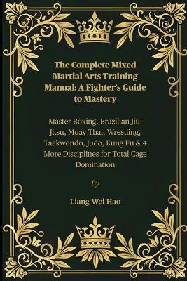 The Complete Mixed Martial Arts Training Manual: A Fighter's Guide to Mastery: Master Boxing, Brazilian Jiu-Jitsu, Muay Thai, Wrestling, Taekwondo, Judo, Kung Fu & 4 More Disciplines for Total Cage Domination - Liang Wei Hao - cover