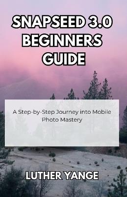 Snapseed 3.0 Beginners Guide: A Step-by-Step Journey into Mobile Photo Mastery - Luther Yange - cover