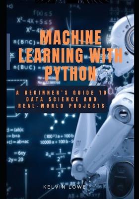 Machine learning with python: A Beginner's guide to data science and real-world projects - Kelvin Lowe - cover