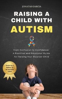 Raising a Child with Autism: From Confusion to Confidence: A Practical and Emotional Guide for Raising Your Atypical Child - Jonatas Garcia - cover