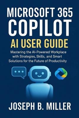 Microsoft 365 Copilot AI User Guide: Mastering the AI-Powered Workplace with Strategies, Skills, and Smart Solutions for the Future of Productivity - Joseph B Miller - cover