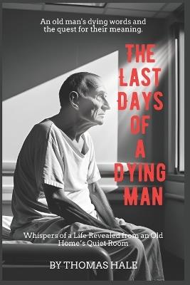 The Last Days of a Dying Man: Whispers of a Life Revealed from an Old Home's Quiet Room - Thomas Hale - cover