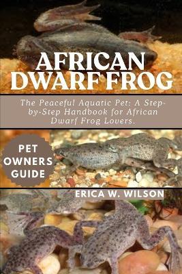 African Dwarf Frog: The Peaceful Aquatic Pet: A Step-by-Step Handbook for African Dwarf Frog Lovers. - Erica W Wilson - cover