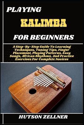 Playing Kalimba for Beginners: A Step-By-Step Guide To Learning Techniques, Tuning Tips, Finger Placement, Playing Patterns, Easy Songs, African Rhythms, And Practice Exercises For Complete Novices - Hutson Zellner - cover