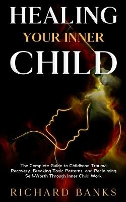 Healing Your Inner Child: The Complete Guide to Childhood Trauma Recovery, Breaking Toxic Patterns, and Reclaiming Self-Worth Through Inner Child Work - Richard Banks - cover