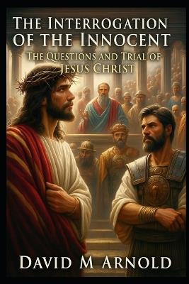 The Interrogation of the Innocent: The Questions and Trial of Jesus Christ - David M Arnold - cover