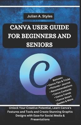 Canva User Guide for Beginners and Seniors: Unlock Your Creative Potential, Learn Canva's Features and Tools and Create Stunning Graphic Designs with Ease for Social Media & Presentations - Julian A Styles - cover