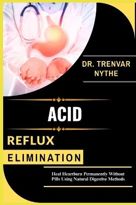 Acid Reflux Elimination: Heal Heartburn Permanently Without Pills Using Natural Digestive Methods - Trenvar Nythe - cover