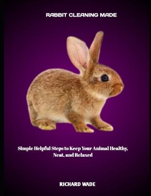 Rabbit Cleaning Made: Simple Helpful Steps to Keep Your Animal Healthy, Neat, and Relaxed - Richard Wade - cover