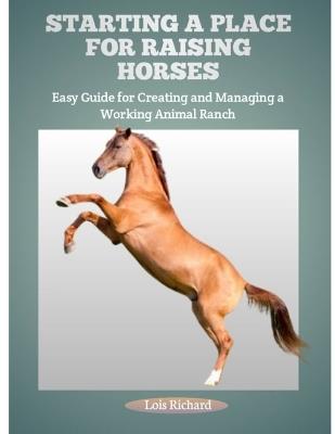 Starting a Place for Raising Horses: Easy Guide for Creating and Managing a Working Animal Ranch - Lois Richard - cover