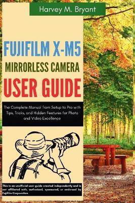 Fujifilm X-M5 Mirrorless Camera User Guide: The Complete Manual from Setup to Pro with Tips, Tricks, and Hidden Features for Photo and Video Excellence - Harvey M Bryant - cover