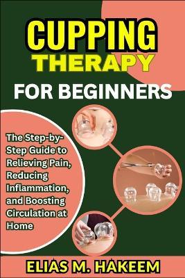 Cupping Therapy for Beginners: The Step-by-Step Guide to Relieving Pain, Reducing Inflammation, and Boosting Circulation at Home - Elias M Hakeem - cover