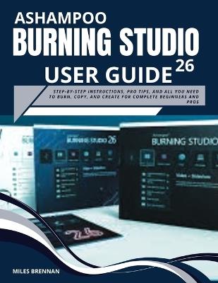 Ashampoo Burning Studio 26 User Guide: Step-by-Step Instructions, Pro Tips, and All You Need to Burn, Copy, and Create for Complete Beginners and Pros. - Miles Brennan - cover