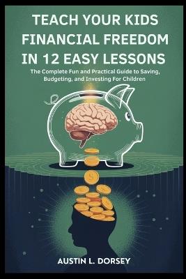 Teach Your Kids Financial Freedom In 12 Easy Lessons: The Complete Fun and Practical Guide to Saving, Budgeting and Investing For Children - Austin L Dorsey - cover