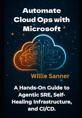 Automate Cloud Ops with Microsoft: A Hands-On Guide to Agentic SRE, Self-Healing Infrastructure, and CI/CD - Willie Sanner - cover