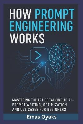 How Prompt Engineering Works: Mastering the Art of Talking to AI - Prompt Writing, Optimization, and Use Cases for Beginners - Emas Oyaks - cover