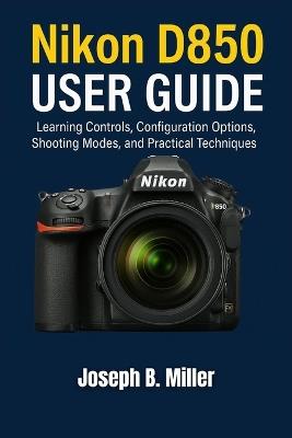 Nikon D850 User Guide: Learning Controls, Configuration Options, Shooting Modes, and Practical Techniques - Joseph B Miller - cover