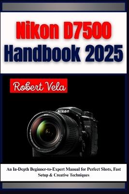 Nikon D7500 Handbook 2025: An In-Depth Beginner-to-Expert Manual for Perfect Shots, Fast Setup & Creative Techniques - Robert Vela - cover