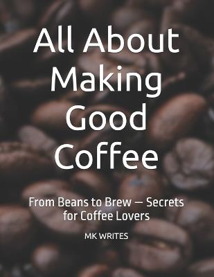 All About Making Good Coffee: From Beans to Brew - Secrets for Coffee Lovers - Mk Writes - cover