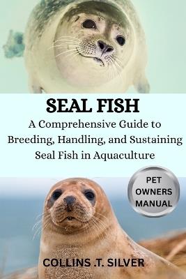 Seal Fish: A Comprehensive Guide to Breeding, Handling and Sustaining Seal fish in Aquaculture - Collins T Silver - cover