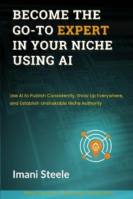 Become the Go-To Expert in Your Niche Using AI: Use AI to Publish Consistently, Show Up Everywhere, and Establish Unshakable Niche Authority - Imani Steele - cover