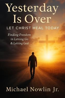 Yesterday Is Over: Let Christ Heal Today: "Finding Freedom in Letting Go & Letting God." - Michael Nowlin - cover