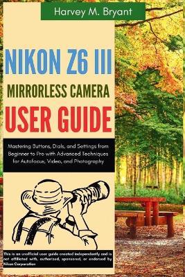 Nikon Z6 III Mirrorless Camera User Guide: Mastering Buttons, Dials, and Settings from Beginner to Pro with Advanced Techniques for Autofocus, Video, and Photography - Harvey M Bryant - cover