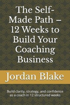 The Self-Made Path - 12 Weeks to Build Your Coaching Business: Build clarity, strategy, and confidence as a coach in 12 structured weeks - Jordan Blake - cover