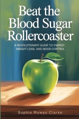 Beat the Blood Sugar Rollercoaster: A Revolutionary Guide to Energy, Weight Loss, and Mood Control - Sophie Rowan Clarke,Elise Monroe Wells - cover