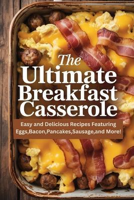 The Ultimate Breakfast Casserole: Easy and Delicious Recipes Featuring Eggs, Bacon, Pancakes, Sausage, and More! - Sarah Morningdale - cover