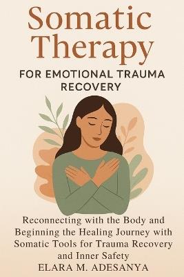 Somatic Therapy for Emotional Trauma Recovery: Reconnecting with the Body and Beginning the Healing Journey with Somatic Tools for Trauma Recovery and Inner Safety - Elara M Adesanya - cover