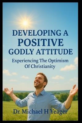 Developing a Positive Godly Attitude: Experiencing The Optimism Of Christianity - Michael H Yeager - cover