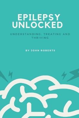 Epilepsy Unlocked: Understanding, Treating and Thriving - John Roberts - cover