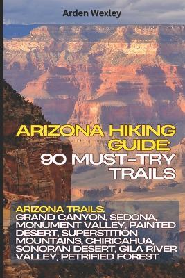 Arizona Hiking Guide: 90 Must-Try Trails: Arizona Trails: Grand Canyon, Sedona, Monument Valley, Painted Desert, Superstition Mountains, Chiricahua, Sonoran Desert, Gila River Valley, Petrified Forest - Arden Wexley - cover