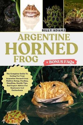 Argentine Horned Frog: The Complete Guide To Caring For Your Argentine Horned Frog: Habitat Setup, Feeding, Handling, Health Tips, And Expert Advice For Beginners And Enthusiasts - Billy Adamz - cover
