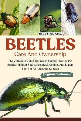 Beetles Care and Ownership: The Complete Guide To Raising Happy, Healthy Pet Beetles: Habitat Setup, Feeding, Breeding, And Expert Tips For All Ages And Species - Billy Adamz - cover