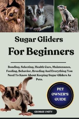 Sugar Gliders for Beginners: Bonding, Selecting, Health Care, Maintenance, Feeding, Behavior, Breeding And Everything You Need To Know About Keeping Sugar Gliders As Pets. - George Unity - cover
