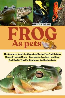Frog as Pets: The Complete Guide To Choosing, Caring For, And Raising Happy Frogs At Home - Enclosures, Feeding, Handling, And Health Tips For Beginners And Enthusiasts - Billy Adamz - cover