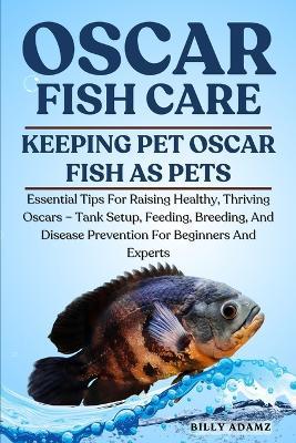 Oscar Fish Care: Essential Tips For Raising Healthy, Thriving Oscars - Tank Setup, Feeding, Breeding, And Disease Prevention For Beginners And Experts - Billy Adamz - cover