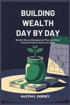Building Wealth Day By Day: Mindful Money Management Tips And Short Personal Finance Book For Adults - Austin L Dorsey - cover
