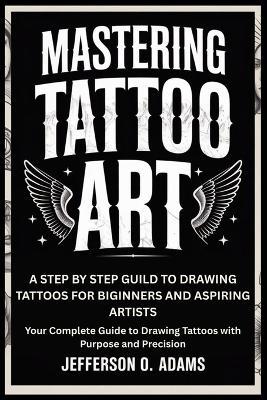 Mastering Tattoo Art: A STEP BY STEP GUILD TO DRAWING TATTOOS FOR BIGINNERS AND ASPIRING ARTISTS : Your Complete Guide to Drawing Tattoos with Purpose and Precision - Jefferson O Adams - cover