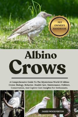 Albino Crows: A Comprehensive Guide To The Mysterious World Of Albino Crows: Biology, Behavior, Health Care, Maintenance, Folklore, Conservation, And Captive Care Insights For Enthusiasts. - James Woolverton - cover