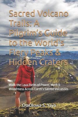 Sacred Volcano Trails: A Pilgrim's Guide to the World's Fiery Peaks & Hidden Craters: Walk the Lava Paths of Power, Myth & Wilderness Across Earth's Sacred Volcanoes - Olaoluwa S Yaya - cover