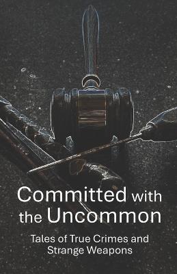 Committed with the Uncommon: Tales of True Crimes and Strange Weapons - Robert Escobar - cover