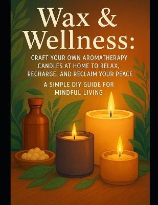 Wax & Wellness: Craft Your Own Aromatherapy Candles at Home to Relax, Recharge, and Reclaim Your Peace - A Simple DIY Guide for Mindful Living - Alexander Rhea - cover