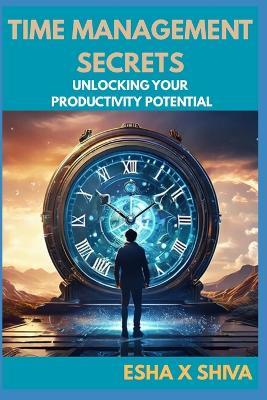 Time Management Secrets: Unlocking Your Productivity Potential - Esha X Shiva - cover
