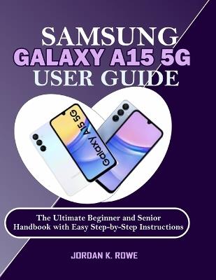 Samsung Galaxy A15 5G User Guide: The Ultimate Beginner and Senior Handbook with Easy Step-by-Step Instructions - Jordan K Rowe - cover