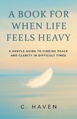 A Book For When Life Feels Heavy: A Gentle Guide to Finding Peace and Clarity in Difficult Times - C Haven - cover
